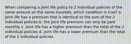 When comparing a joint life policy to 2 individual policies of the same amount on the same insureds, which condition is true? a. joint life has a premium that is identical to the sum of the 2 individual policies b. the joint life premium can only be paid monthly c. joint life has a higher premium than the total of the 2 individual policies d. joint life has a lower premium than the total of the 2 individual policies