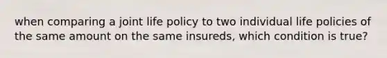 when comparing a joint life policy to two individual life policies of the same amount on the same insureds, which condition is true?