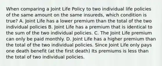 When comparing a Joint Life Policy to two individual life policies of the same amount on the same insureds, which condition is true? A. Joint Life has a lower premium than the total of the two individual policies B. Joint Life has a premium that is identical to the sum of the two individual policies. C. The Joint Life premium can only be paid monthly. D. Joint Life has a higher premium than the total of the two individual policies. Since Joint Life only pays one death benefit (at the first death) Its premiums is less than the total of two individual policies.