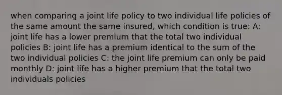 when comparing a joint life policy to two individual life policies of the same amount the same insured, which condition is true: A: joint life has a lower premium that the total two individual policies B: joint life has a premium identical to the sum of the two individual policies C: the joint life premium can only be paid monthly D: joint life has a higher premium that the total two individuals policies