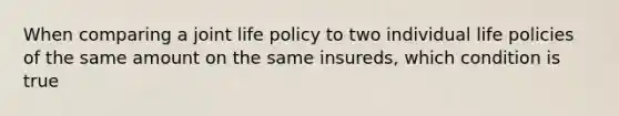 When comparing a joint life policy to two individual life policies of the same amount on the same insureds, which condition is true