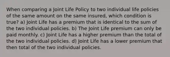 When comparing a Joint Life Policy to two individual life policies of the same amount on the same insured, which condition is true? a) Joint Life has a premium that is identical to the sum of the two individual policies. b) The Joint Life premium can only be paid monthly. c) Joint Life has a higher premium than the total of the two individual policies. d) Joint Life has a lower premium that then total of the two individual policies.