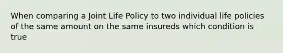 When comparing a Joint Life Policy to two individual life policies of the same amount on the same insureds which condition is true