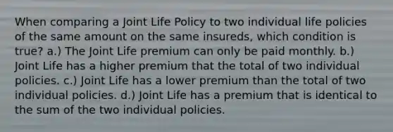 When comparing a Joint Life Policy to two individual life policies of the same amount on the same insureds, which condition is true? a.) The Joint Life premium can only be paid monthly. b.) Joint Life has a higher premium that the total of two individual policies. c.) Joint Life has a lower premium than the total of two individual policies. d.) Joint Life has a premium that is identical to the sum of the two individual policies.