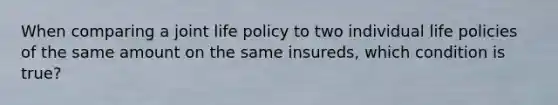 When comparing a joint life policy to two individual life policies of the same amount on the same insureds, which condition is true?