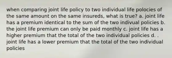 when comparing joint life policy to two individual life polocies of the same amount on the same insureds, what is true? a. joint life has a premium identical to the sum of the two indivual policies b. the joint life premium can only be paid monthly c. joint life has a higher premium that the total of the two individual policies d. . joint life has a lower premium that the total of the two individual policies