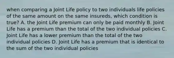 when comparing a Joint Life policy to two individuals life policies of the same amount on the same insureds, which condition is true? A. the Joint Life premium can only be paid monthly B. Joint Life has a premium than the total of the two individual policies C. Joint Life has a lower premium than the total of the two individual policies D. Joint Life has a premium that is identical to the sum of the two individual policies