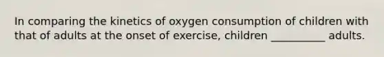 In comparing the kinetics of oxygen consumption of children with that of adults at the onset of exercise, children __________ adults.