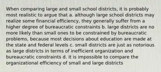 When comparing large and small school districts, it is probably most realistic to argue that a. although large school districts may realize some financial efficiency, they generally suffer from a higher degree of bureaucratic constraints b. large districts are no more likely than small ones to be constrained by bureaucratic problems, because most decisions about education are made at the state and federal levels c. small districts are just as notorious as large districts in terms of inefficient organization and bureaucratic constraints d. it is impossible to compare the organizational efficiency of small and large districts