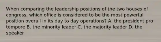 When comparing the leadership positions of <a href='https://www.questionai.com/knowledge/k2vmuMfZ8W-the-two-houses-of-congress' class='anchor-knowledge'>the two houses of congress</a>, which office is considered to be the most powerful position overall in its day to day operations? A. the president pro tempore B. the minority leader C. the majority leader D. the speaker