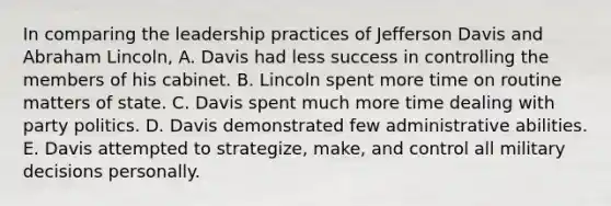 In comparing the leadership practices of Jefferson Davis and Abraham Lincoln, A. Davis had less success in controlling the members of his cabinet. B. Lincoln spent more time on routine matters of state. C. Davis spent much more time dealing with party politics. D. Davis demonstrated few administrative abilities. E. Davis attempted to strategize, make, and control all military decisions personally.