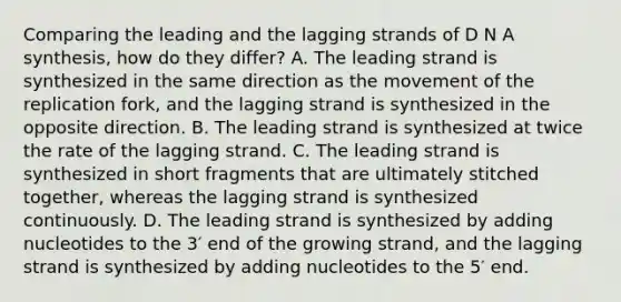 Comparing the leading and the lagging strands of D N A synthesis, how do they differ? A. The leading strand is synthesized in the same direction as the movement of the replication fork, and the lagging strand is synthesized in the opposite direction. B. The leading strand is synthesized at twice the rate of the lagging strand. C. The leading strand is synthesized in short fragments that are ultimately stitched together, whereas the lagging strand is synthesized continuously. D. The leading strand is synthesized by adding nucleotides to the 3′ end of the growing strand, and the lagging strand is synthesized by adding nucleotides to the 5′ end.