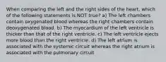 When comparing the left and the right sides of the heart, which of the following statements is NOT true? a) The left chambers contain oxygenated blood whereas the right chambers contain deoxygenated blood. b) The myocardium of the left ventricle is thicker than that of the right ventricle. c) The left ventricle ejects more blood than the right ventricle. d) The left atrium is associated with the systemic circuit whereas the right atrium is associated with the pulmonary circuit