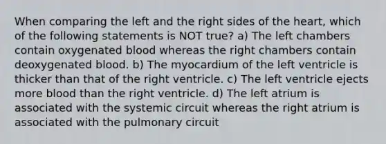 When comparing the left and the right sides of <a href='https://www.questionai.com/knowledge/kya8ocqc6o-the-heart' class='anchor-knowledge'>the heart</a>, which of the following statements is NOT true? a) The left chambers contain oxygenated blood whereas the right chambers contain deoxygenated blood. b) The myocardium of the left ventricle is thicker than that of the right ventricle. c) The left ventricle ejects more blood than the right ventricle. d) The left atrium is associated with the systemic circuit whereas the right atrium is associated with the pulmonary circuit