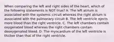 When comparing the left and right sides of the heart, which of the following statements is NOT true? A. The left atrium is associated with the systemic circuit whereas the right atrium is associated with the pulmonary circuit B. The left ventricle ejects more blood than the right ventricle. C. The left chambers contain oxygenated blood whereas the right chambers contain deoxygenated blood. D. The myocardium of the left ventricle is thicker than that of the right ventricle.