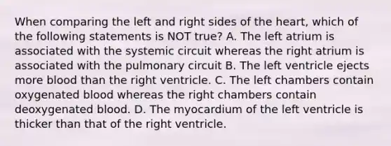 When comparing the left and right sides of <a href='https://www.questionai.com/knowledge/kya8ocqc6o-the-heart' class='anchor-knowledge'>the heart</a>, which of the following statements is NOT true? A. The left atrium is associated with the systemic circuit whereas the right atrium is associated with the pulmonary circuit B. The left ventricle ejects more blood than the right ventricle. C. The left chambers contain oxygenated blood whereas the right chambers contain deoxygenated blood. D. The myocardium of the left ventricle is thicker than that of the right ventricle.