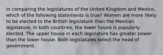 In comparing the legislatures of the United Kingdom and Mexico, which of the following statements is true? Women are more likely to be elected to the British legislature than the Mexican legislature. In both countries, the lower house is popularly elected. The upper house in each legislature has greater power than the lower house. Both legislatures select the head of government.