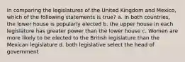 In comparing the legislatures of the United Kingdom and Mexico, which of the following statements is true? a. In both countries, the lower house is popularly elected b. the upper house in each legislature has greater power than the lower house c. Women are more likely to be elected to the British legislature than the Mexican legislature d. both legislative select the head of government