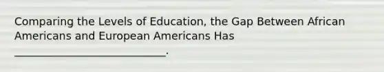 Comparing the Levels of Education, the Gap Between African Americans and European Americans Has ____________________________.