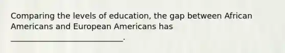 Comparing the levels of education, the gap between African Americans and European Americans has ____________________________.