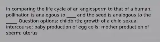 In comparing the life cycle of an angiosperm to that of a human, pollination is analogous to ____ and the seed is analogous to the _____ Question options: childbirth; growth of a child sexual intercourse; baby production of egg cells; mother production of sperm; uterus