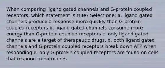 When comparing ligand gated channels and G-protein coupled receptors, which statement is true? Select one: a. ligand gated channels produce a response more quickly than G-protein coupled receptors b. ligand gated channels consume more energy than G-protein coupled receptors c. only ligand gated channels are a target of therapeutic drugs. d. both ligand gated channels and G-protein coupled receptors break down ATP when responding e. only G-protein coupled receptors are found on cells that respond to hormones