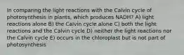 In comparing the light reactions with the Calvin cycle of photosynthesis in plants, which produces NADH? A) light reactions alone B) the Calvin cycle alone C) both the light reactions and the Calvin cycle D) neither the light reactions nor the Calvin cycle E) occurs in the chloroplast but is not part of photosynthesis