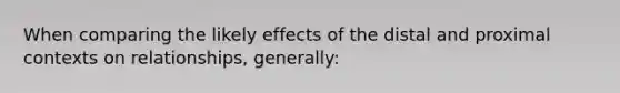 When comparing the likely effects of the distal and proximal contexts on relationships, generally: