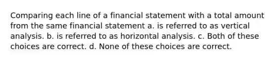 Comparing each line of a financial statement with a total amount from the same financial statement a. is referred to as vertical analysis. b. is referred to as horizontal analysis. c. Both of these choices are correct. d. None of these choices are correct.