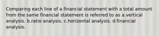 Comparing each line of a financial statement with a total amount from the same financial statement is referred to as a.vertical analysis. b.ratio analysis. c.horizontal analysis. d.financial analysis.