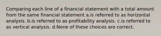 Comparing each line of a financial statement with a total amount from the same financial statement a.is referred to as horizontal analysis. b.is referred to as profitability analysis. c.is referred to as vertical analysis. d.None of these choices are correct.