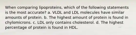 When comparing lipoproteins, which of the following statements is the most accurate? a. VLDL and LDL molecules have similar amounts of protein. b. The highest amount of protein is found in chylomicrons. c. LDL only contains cholesterol. d. The highest percentage of protein is found in HDL.