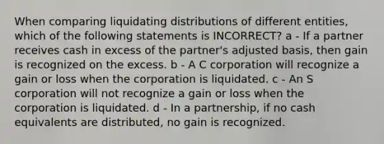 When comparing liquidating distributions of different entities, which of the following statements is INCORRECT? a - If a partner receives cash in excess of the partner's adjusted basis, then gain is recognized on the excess. b - A C corporation will recognize a gain or loss when the corporation is liquidated. c - An S corporation will not recognize a gain or loss when the corporation is liquidated. d - In a partnership, if no cash equivalents are distributed, no gain is recognized.