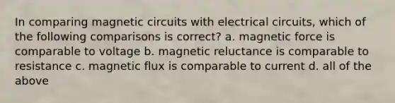 In comparing magnetic circuits with electrical circuits, which of the following comparisons is correct? a. magnetic force is comparable to voltage b. magnetic reluctance is comparable to resistance c. magnetic flux is comparable to current d. all of the above