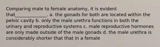 Comparing male to female anatomy, it is evident that______________. a. the gonads for both are located within the pelvic cavity b. only the male urethra functions in both the urinary and reproductive systems c. male reproductive hormones are only made outside of the male gonads d. the male urethra is considerably shorter that that in a female