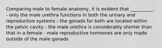 Comparing male to female anatomy, it is evident that __________. - only the male urethra functions in both the urinary and reproductive systems - the gonads for both are located within the pelvic cavity - the male urethra is considerably shorter than that in a female - male reproductive hormones are only made outside of the male gonads