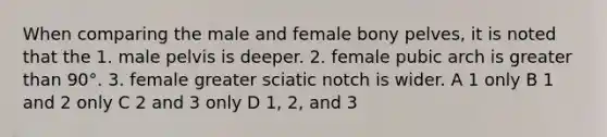 When comparing the male and female bony pelves, it is noted that the 1. male pelvis is deeper. 2. female pubic arch is greater than 90°. 3. female greater sciatic notch is wider. A 1 only B 1 and 2 only C 2 and 3 only D 1, 2, and 3