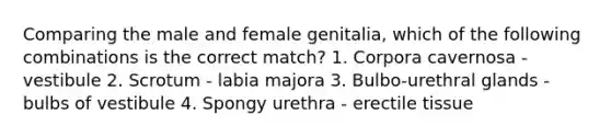 Comparing the male and female genitalia, which of the following combinations is the correct match? 1. Corpora cavernosa - vestibule 2. Scrotum - labia majora 3. Bulbo-urethral glands - bulbs of vestibule 4. Spongy urethra - erectile tissue