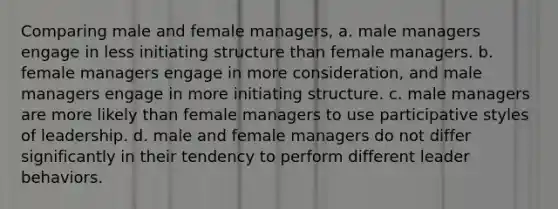 Comparing male and female managers, a. male managers engage in less initiating structure than female managers. b. female managers engage in more consideration, and male managers engage in more initiating structure. c. male managers are more likely than female managers to use participative styles of leadership. d. male and female managers do not differ significantly in their tendency to perform different leader behaviors.