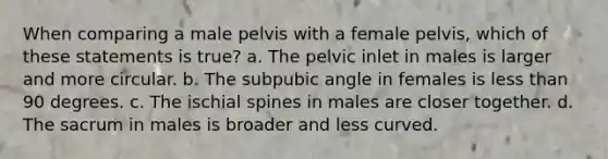 When comparing a male pelvis with a female pelvis, which of these statements is true? a. The pelvic inlet in males is larger and more circular. b. The subpubic angle in females is <a href='https://www.questionai.com/knowledge/k7BtlYpAMX-less-than' class='anchor-knowledge'>less than</a> 90 degrees. c. The ischial spines in males are closer together. d. The sacrum in males is broader and less curved.