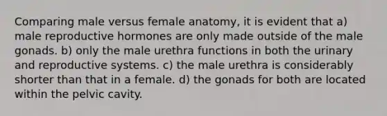 Comparing male versus female anatomy, it is evident that a) male reproductive hormones are only made outside of the male gonads. b) only the male urethra functions in both the urinary and reproductive systems. c) the male urethra is considerably shorter than that in a female. d) the gonads for both are located within the pelvic cavity.