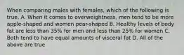 When comparing males with females, which of the following is true. A. When it comes to overweightness, men tend to be more apple-shaped and women pear-shaped B. Healthy levels of body fat are less than 35% for men and less than 25% for women C. Both tend to have equal amounts of visceral fat D. All of the above are true