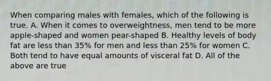 When comparing males with females, which of the following is true. A. When it comes to overweightness, men tend to be more apple-shaped and women pear-shaped B. Healthy levels of body fat are less than 35% for men and less than 25% for women C. Both tend to have equal amounts of visceral fat D. All of the above are true