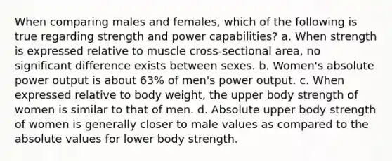 When comparing males and females, which of the following is true regarding strength and power capabilities? a. When strength is expressed relative to muscle cross-sectional area, no significant difference exists between sexes. b. Women's absolute power output is about 63% of men's power output. c. When expressed relative to body weight, the upper body strength of women is similar to that of men. d. Absolute upper body strength of women is generally closer to male values as compared to the absolute values for lower body strength.