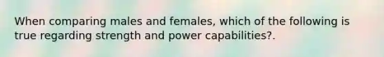 When comparing males and females, which of the following is true regarding strength and power capabilities?.