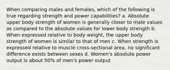 When comparing males and females, which of the following is true regarding strength and power capabilities? a. Absolute upper body strength of women is generally closer to male values as compared to the absolute values for lower body strength b. When expressed relative to body weight, the upper body strength of women is similar to that of men c. When strength is expressed relative to muscle cross-sectional area, no significant difference exists between sexes d. Women's absolute power output is about 50% of men's power output