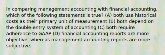 In comparing management accounting with financial accounting, which of the following statements is true? (A) both use historical costs as their primary unit of measurement (B) both depend on the double-entry system of accounting (C) both require adherence to GAAP (D) financial accounting reports are more objective, whereas management accounting reports are more subjective.