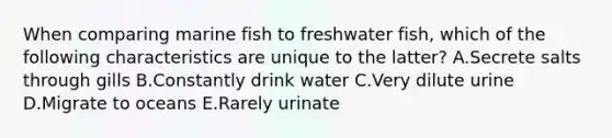 When comparing marine fish to freshwater fish, which of the following characteristics are unique to the latter? A.Secrete salts through gills B.Constantly drink water C.Very dilute urine D.Migrate to oceans E.Rarely urinate