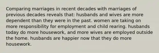 Comparing marriages in recent decades with marriages of previous decades reveals that: husbands and wives are more dependent than they were in the past. women are taking on more responsibility for employment and child rearing. husbands today do more housework, and more wives are employed outside the home. husbands are happier now that they do more housework.