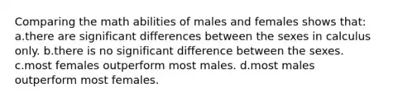 Comparing the math abilities of males and females shows that: a.there are significant differences between the sexes in calculus only. b.there is no significant difference between the sexes. c.most females outperform most males. d.most males outperform most females.